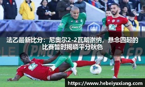 法乙最新比分：尼奥尔2-2瓦朗谢纳，悬念四起的比赛暂时揭晓平分秋色